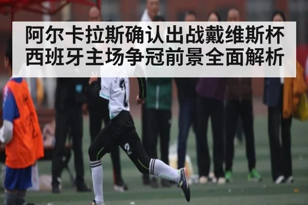 阿尔卡拉斯确认出战戴维斯杯 西班牙主场争冠前景全面解析
